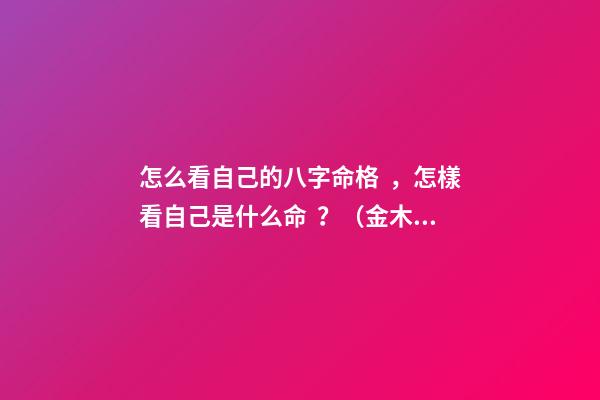 怎么看自己的八字命格，怎樣看自己是什么命？（金木水火土） 八字怎么看命格，如何看八字確定命格